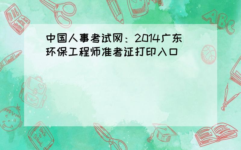 中国人事考试网：2014广东环保工程师准考证打印入口