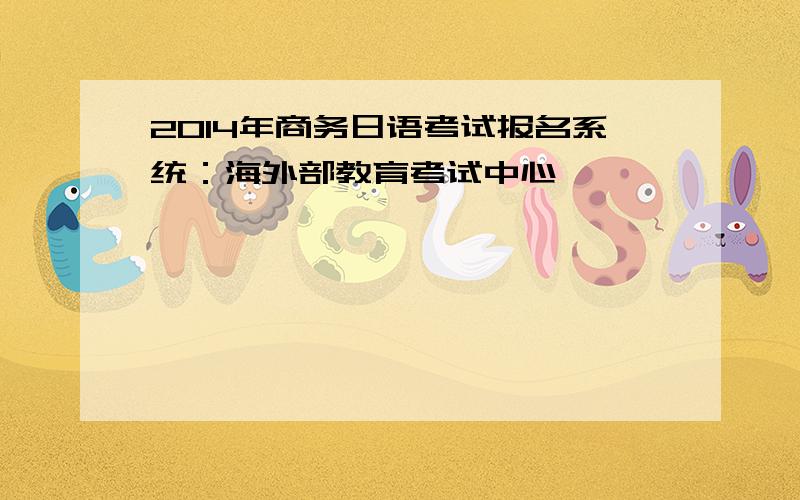 2014年商务日语考试报名系统：海外部教育考试中心