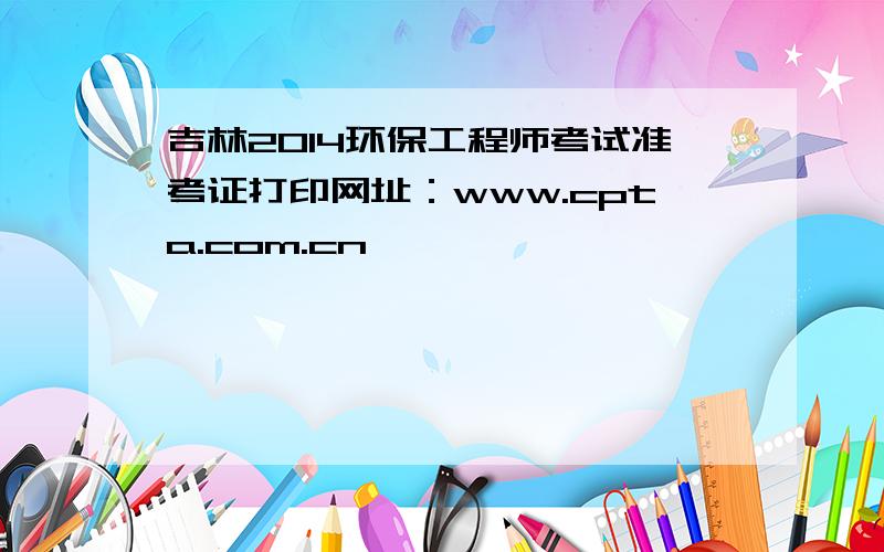 吉林2014环保工程师考试准考证打印网址：www.cpta.com.cn