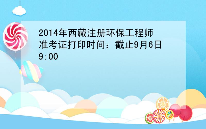 2014年西藏注册环保工程师准考证打印时间：截止9月6日9:00