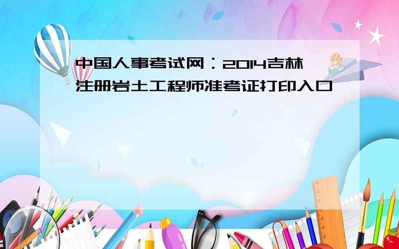 中国人事考试网：2014吉林注册岩土工程师准考证打印入口