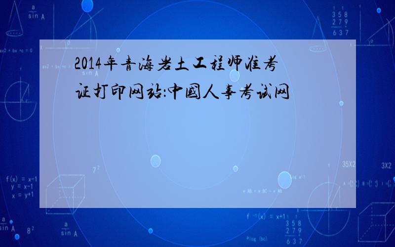 2014年青海岩土工程师准考证打印网站：中国人事考试网