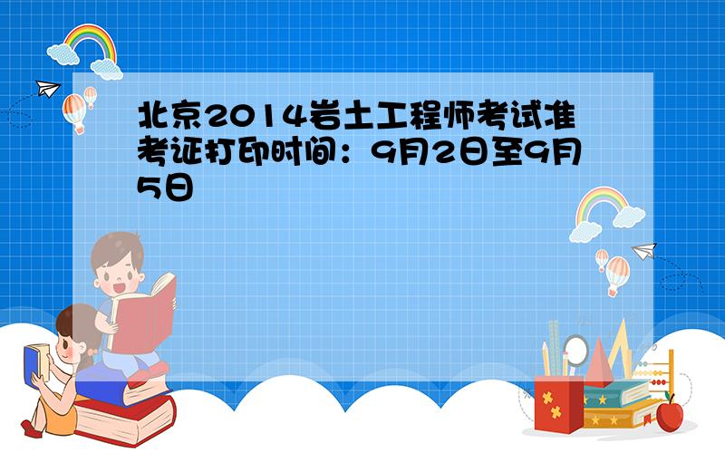 北京2014岩土工程师考试准考证打印时间：9月2日至9月5日