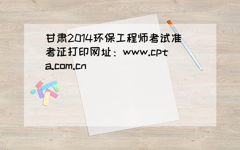 甘肃2014环保工程师考试准考证打印网址：www.cpta.com.cn