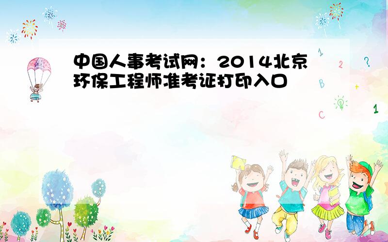 中国人事考试网：2014北京环保工程师准考证打印入口