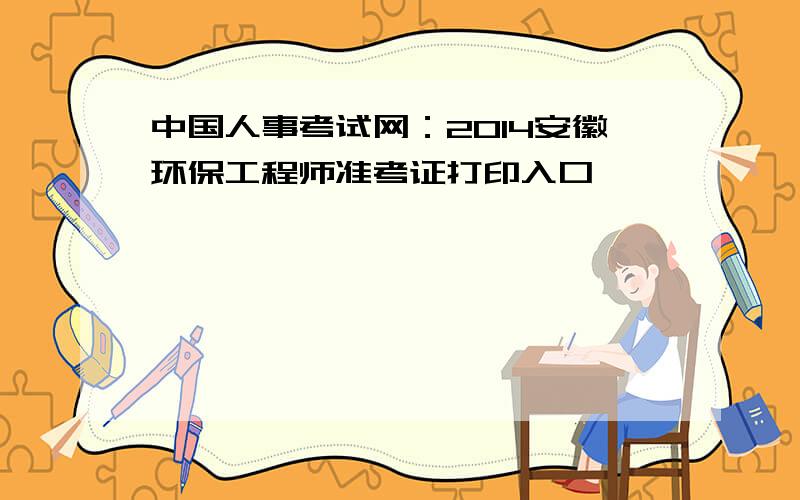 中国人事考试网：2014安徽环保工程师准考证打印入口