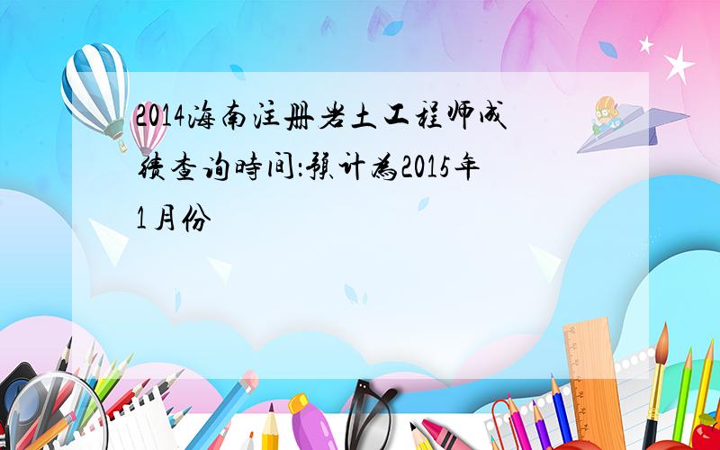 2014海南注册岩土工程师成绩查询时间：预计为2015年1月份