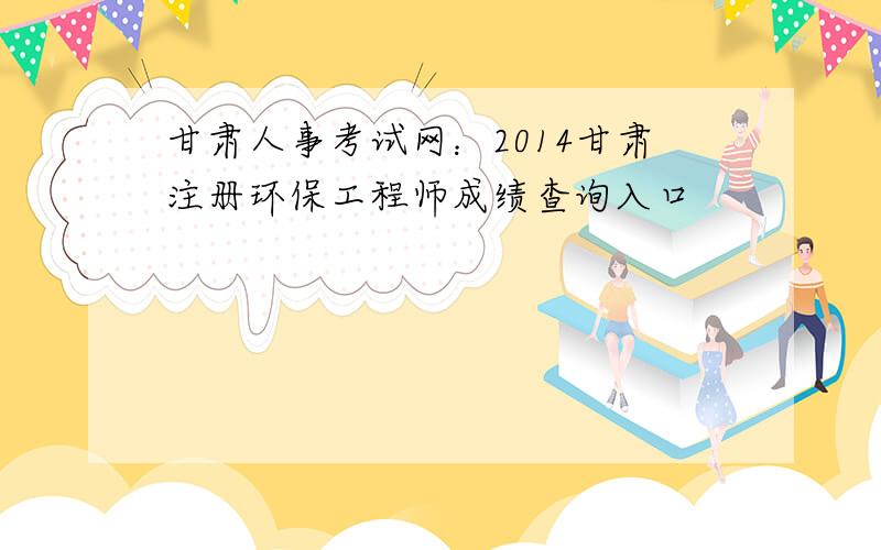 甘肃人事考试网：2014甘肃注册环保工程师成绩查询入口