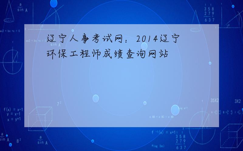 辽宁人事考试网：2014辽宁环保工程师成绩查询网站