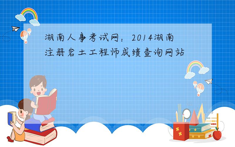 湖南人事考试网：2014湖南注册岩土工程师成绩查询网站