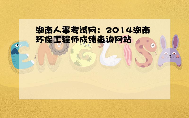 湖南人事考试网：2014湖南环保工程师成绩查询网站