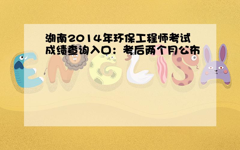 湖南2014年环保工程师考试成绩查询入口：考后两个月公布