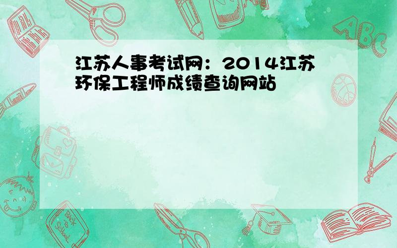 江苏人事考试网：2014江苏环保工程师成绩查询网站