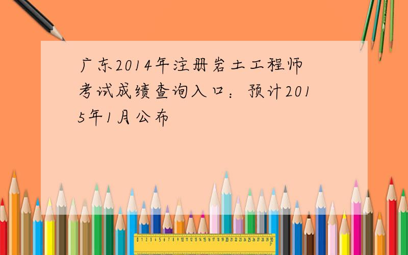 广东2014年注册岩土工程师考试成绩查询入口：预计2015年1月公布