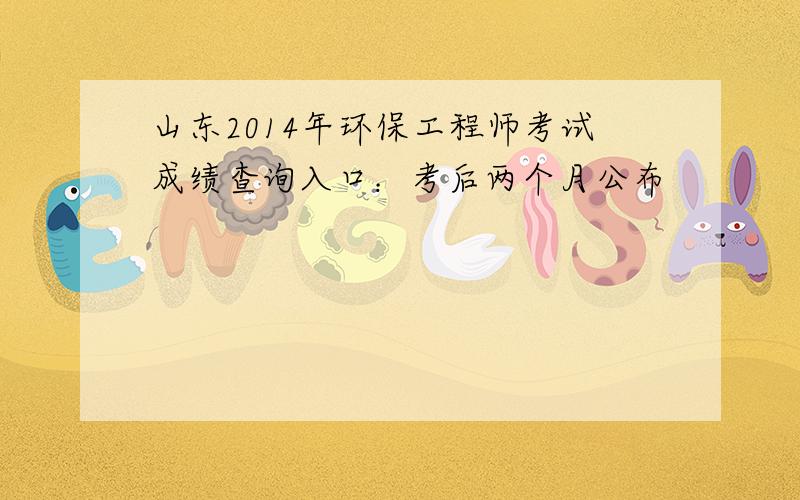 山东2014年环保工程师考试成绩查询入口：考后两个月公布