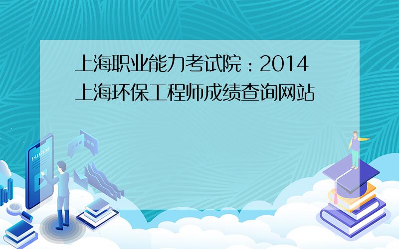 上海职业能力考试院：2014上海环保工程师成绩查询网站