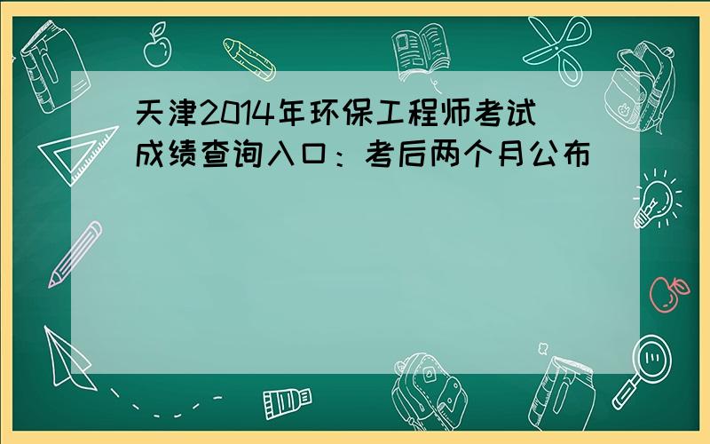 天津2014年环保工程师考试成绩查询入口：考后两个月公布