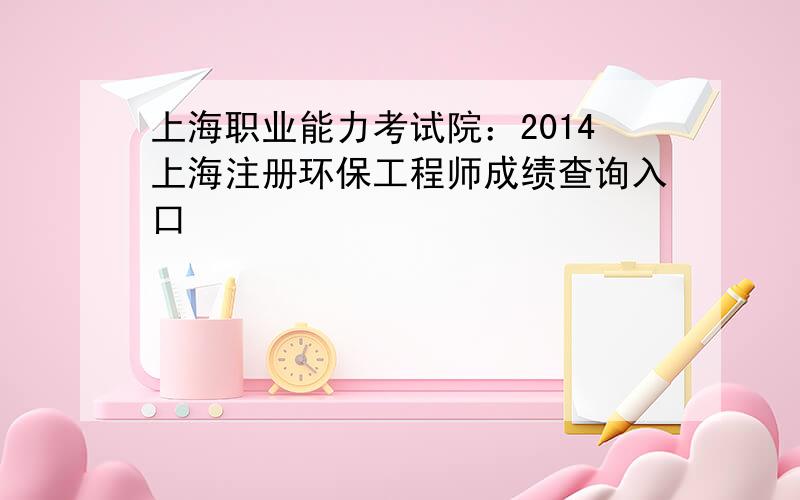 上海职业能力考试院：2014上海注册环保工程师成绩查询入口