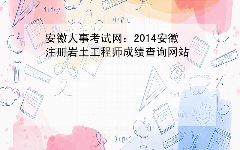 安徽人事考试网：2014安徽注册岩土工程师成绩查询网站