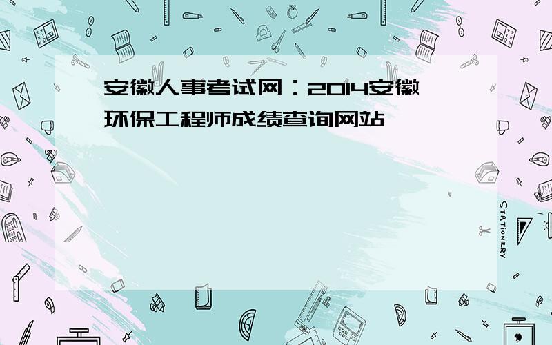 安徽人事考试网：2014安徽环保工程师成绩查询网站