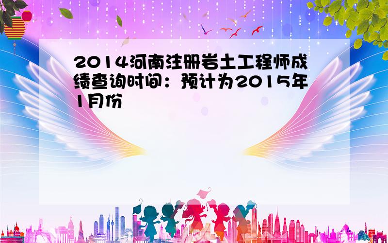 2014河南注册岩土工程师成绩查询时间：预计为2015年1月份