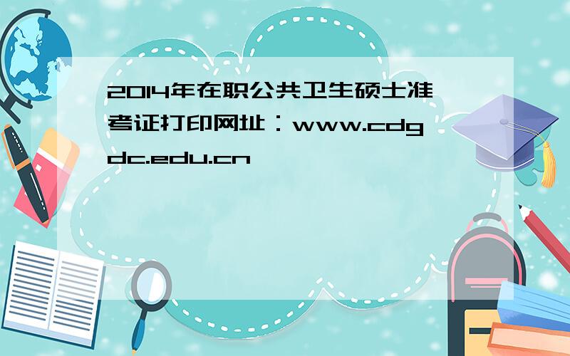 2014年在职公共卫生硕士准考证打印网址：www.cdgdc.edu.cn