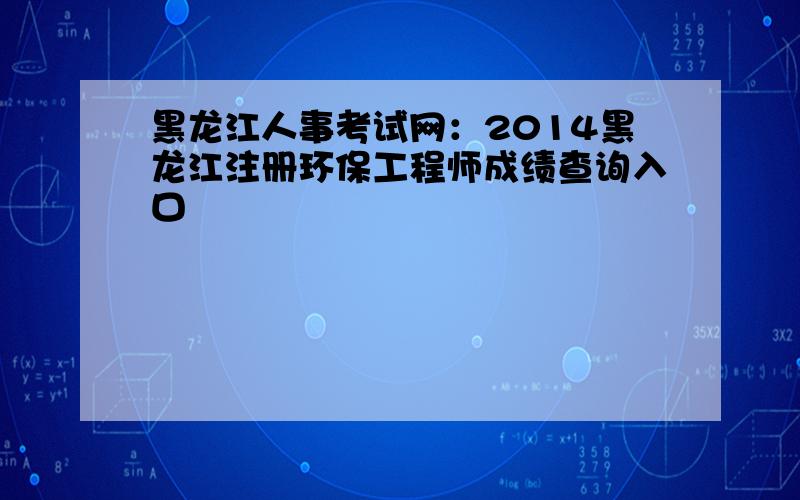 黑龙江人事考试网：2014黑龙江注册环保工程师成绩查询入口