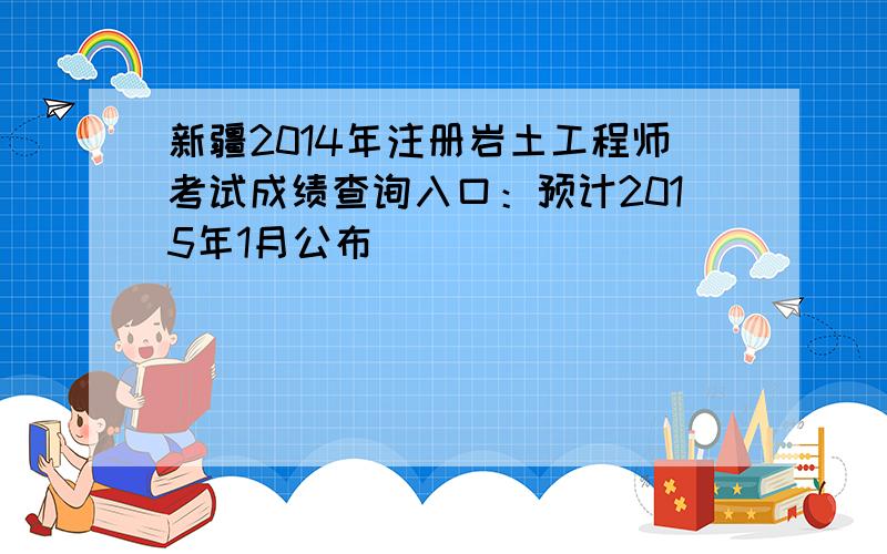 新疆2014年注册岩土工程师考试成绩查询入口：预计2015年1月公布