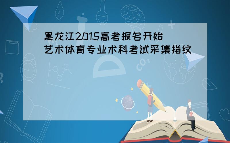 黑龙江2015高考报名开始 艺术体育专业术科考试采集指纹