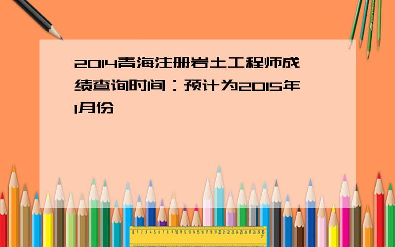 2014青海注册岩土工程师成绩查询时间：预计为2015年1月份