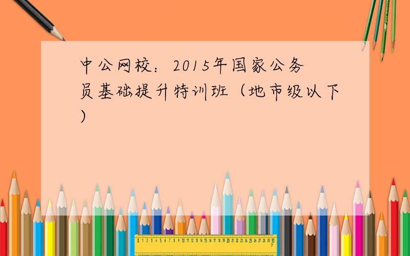 中公网校：2015年国家公务员基础提升特训班（地市级以下）