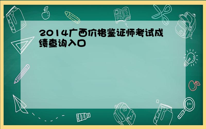 2014广西价格鉴证师考试成绩查询入口