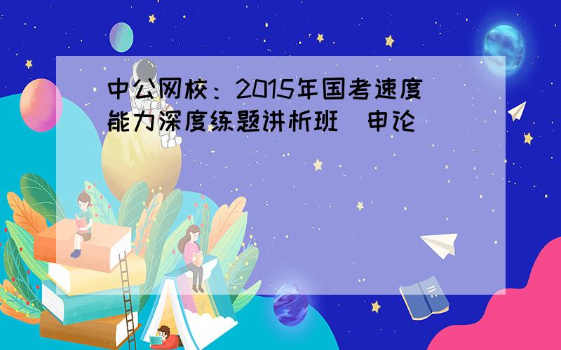 中公网校：2015年国考速度能力深度练题讲析班（申论）