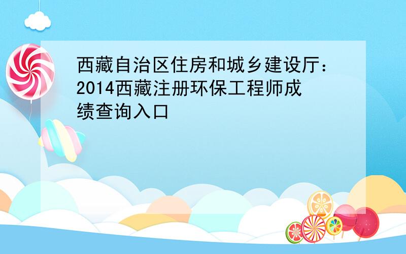 西藏自治区住房和城乡建设厅：2014西藏注册环保工程师成绩查询入口