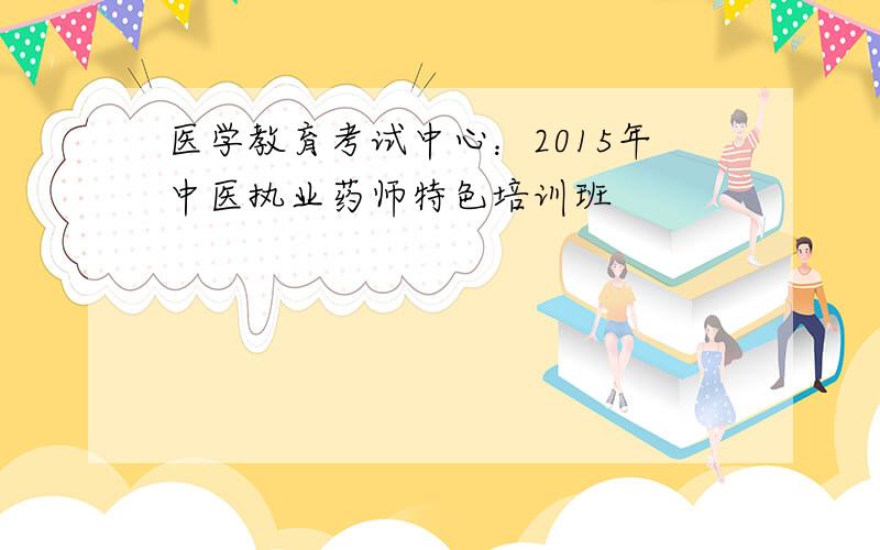 医学教育考试中心：2015年中医执业药师特色培训班