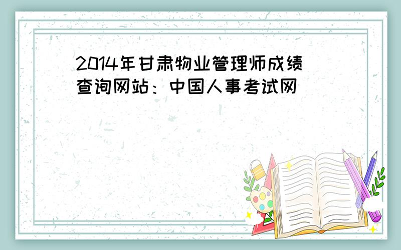 2014年甘肃物业管理师成绩查询网站：中国人事考试网