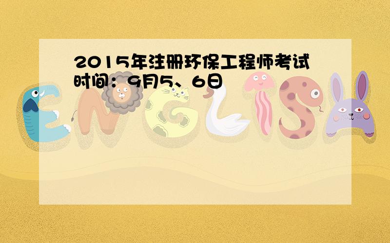 2015年注册环保工程师考试时间：9月5、6日