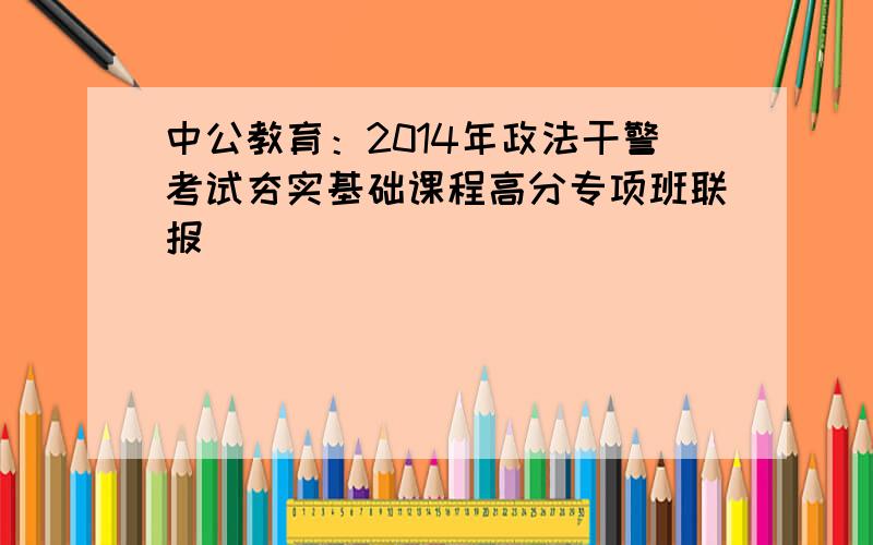 中公教育：2014年政法干警考试夯实基础课程高分专项班联报