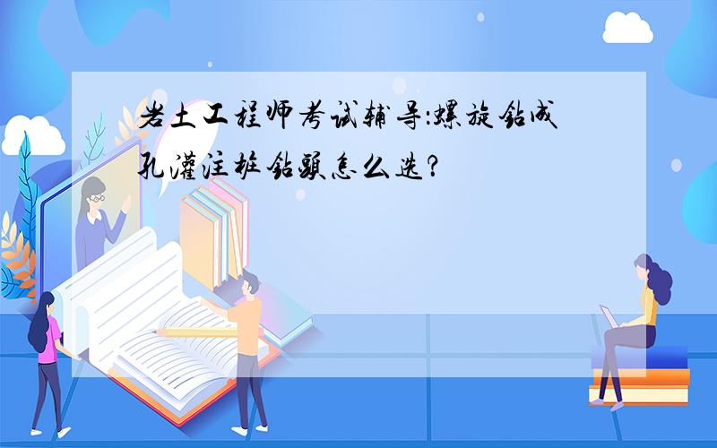 岩土工程师考试辅导：螺旋钻成孔灌注桩钻头怎么选？