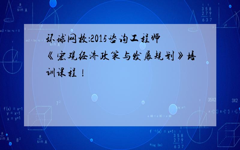 环球网校：2015咨询工程师《宏观经济政策与发展规划》培训课程！