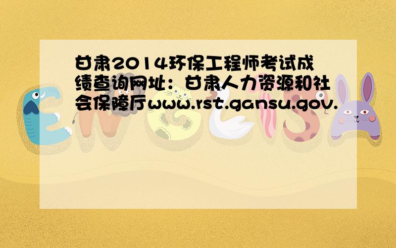 甘肃2014环保工程师考试成绩查询网址：甘肃人力资源和社会保障厅www.rst.gansu.gov.