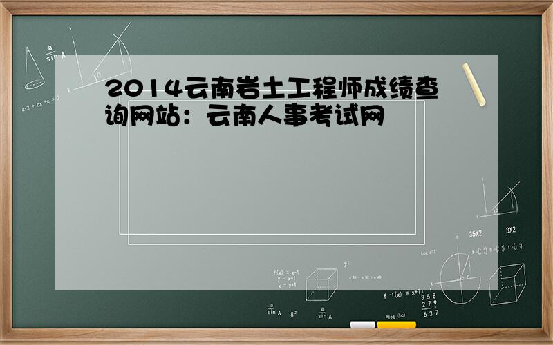 2014云南岩土工程师成绩查询网站：云南人事考试网