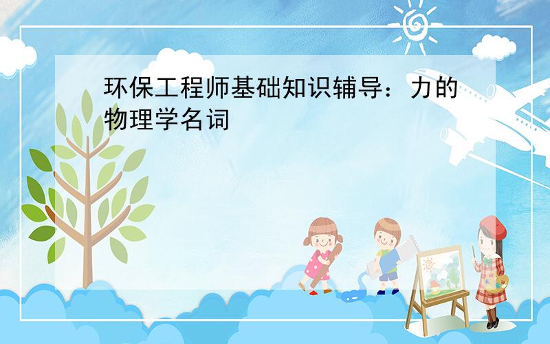 环保工程师基础知识辅导：力的物理学名词