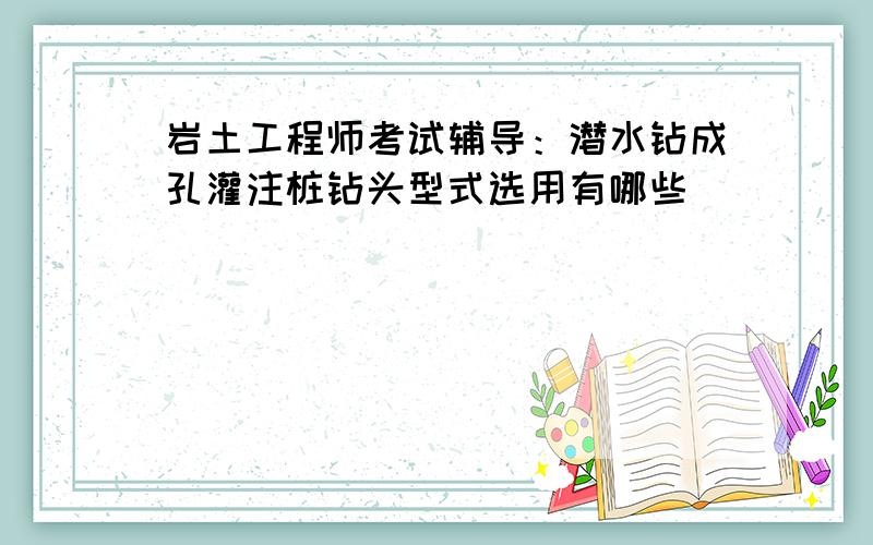 岩土工程师考试辅导：潜水钻成孔灌注桩钻头型式选用有哪些