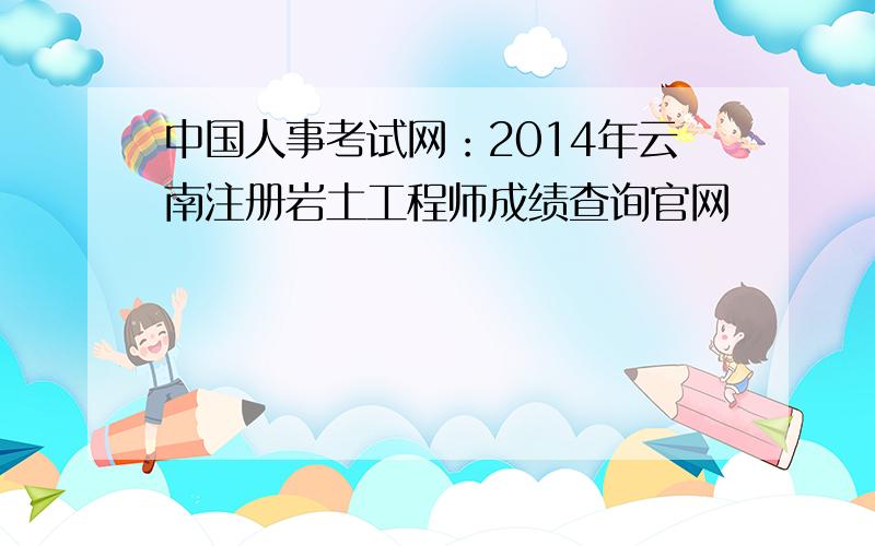 中国人事考试网：2014年云南注册岩土工程师成绩查询官网