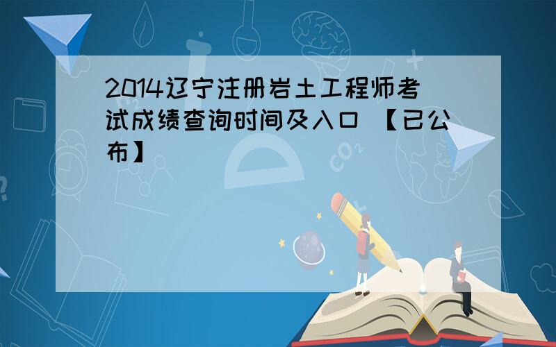 2014辽宁注册岩土工程师考试成绩查询时间及入口 【已公布】