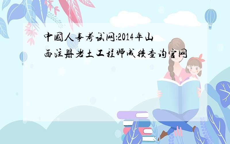 中国人事考试网：2014年山西注册岩土工程师成绩查询官网