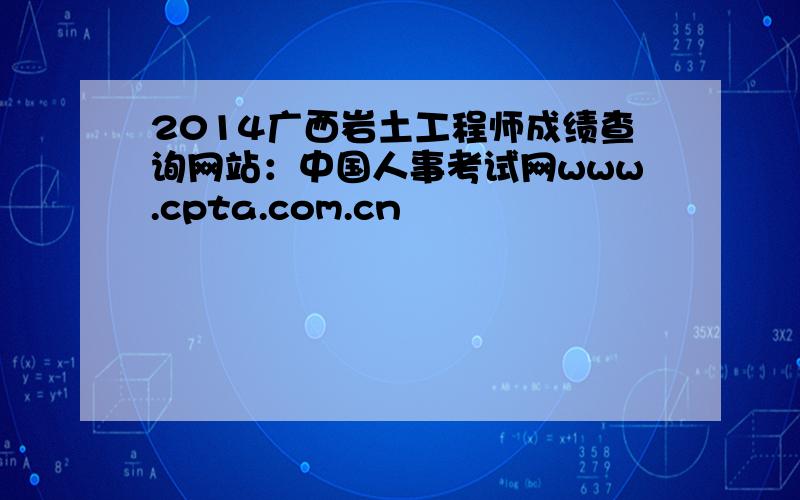 2014广西岩土工程师成绩查询网站：中国人事考试网www.cpta.com.cn