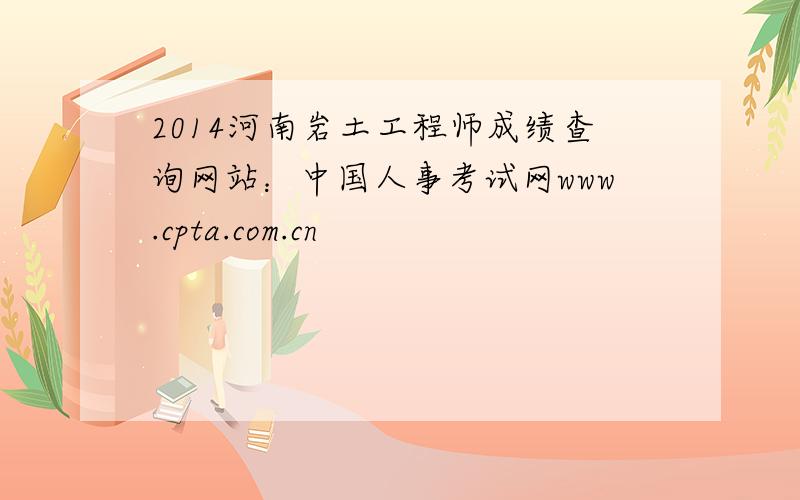 2014河南岩土工程师成绩查询网站：中国人事考试网www.cpta.com.cn