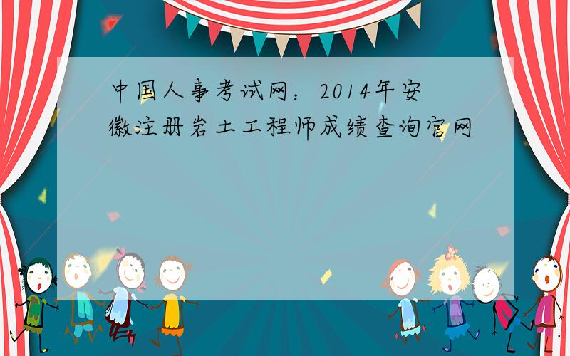 中国人事考试网：2014年安徽注册岩土工程师成绩查询官网